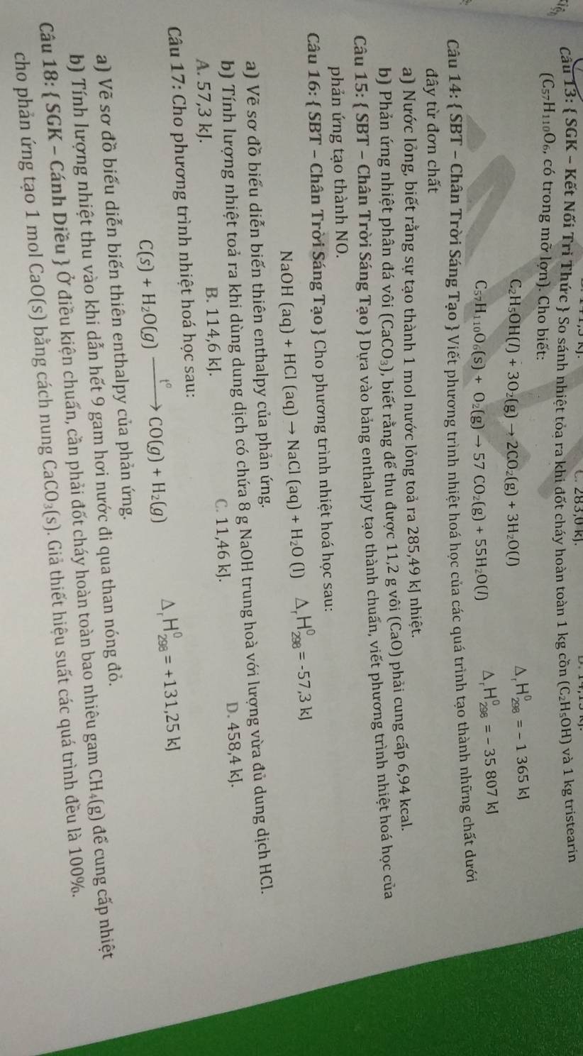 C. 283,0 kJ.
Cầu 13:  SGK - Kết Nối Tri Thức  So sánh nhiệt tỏa ra khi đốt cháy hoàn toàn 1 kg cồn (C_2H_5OH) và 1 kg tristearin
(C_57H_110O_6, , có trong mỡ lợn). Cho biết:
C_2H_5OH(l)+3O_2(g)to 2CO_2(g)+3H_2O(l)
D、 H_(298)^0=-1365kJ
C_57H_110O_6(s)+O_2(g)to 57CO_2(g)+55H_2O(l)
H_(298)^0=-35807kJ
Câu 14:  SBT - Chân Trời Sáng Tạo  Viết phương trình nhiệt hoá học của các quá trình tạo thành những chất dưới
đây từ đơn chất
a) Nước lỏng, biết rằng sự tạo thành 1 mol nước lỏng toả ra 285,49 kJ nhiệt.
b) Phản ứng nhiệt phân đá vôi (CaCO_3) , biết rằng để thu được 11,2 g vôi (CaO) phải cung cấp 6,94 kcal.
Câu 15:  SBT - Chân Trời Sáng Tạo  Dựa vào bảng enthalpy tạo thành chuấn, viết phương trình nhiệt hoá học của
phản ứng tạo thành NO.
Câu 16:  SBT - Chân Trời Sáng Tạo  Cho phương trình nhiệt hoá học sau:
NaOH(aq)+HCl(aq)to NaCl(aq)+H_2O (l) △ _rH_(298)^0=-57,3kJ
a) Vẽ sơ đồ biểu diễn biến thiên enthalpy của phản ứng.
b) Tính lượng nhiệt toả ra khi dùng dung dịch có chứa 8 g NaOH trung hoà với lượng vừa đủ dung dịch HCl.
A. 57,3 kJ. B. 114,6 kJ. C. 11,46 kJ. D. 458,4 kJ.
*  Câu 17: Cho phương trình nhiệt hoá học sau:
C(s)+H_2O(g)xrightarrow t°CO(g)+H_2(g)
H_(298)^0=+131,25kJ
a) Vẽ sơ đồ biểu diễn biến thiên enthalpy của phản ứng.
b) Tính lượng nhiệt thu vào khi dẫn hết 9 gam hơi nước đi qua than nóng đỏ.
Câu 18:  SGK - Cánh Diều  Ở điều kiện chuẩn, cần phải đốt cháy hoàn toàn bao nhiêu gam CH₄(g) để cung cấp nhiệt
cho phản ứng tạo 1 mol CaO(s) bằng cách nung CaCO_3(s). Giả thiết hiệu suất các quá trình đều là 100%.