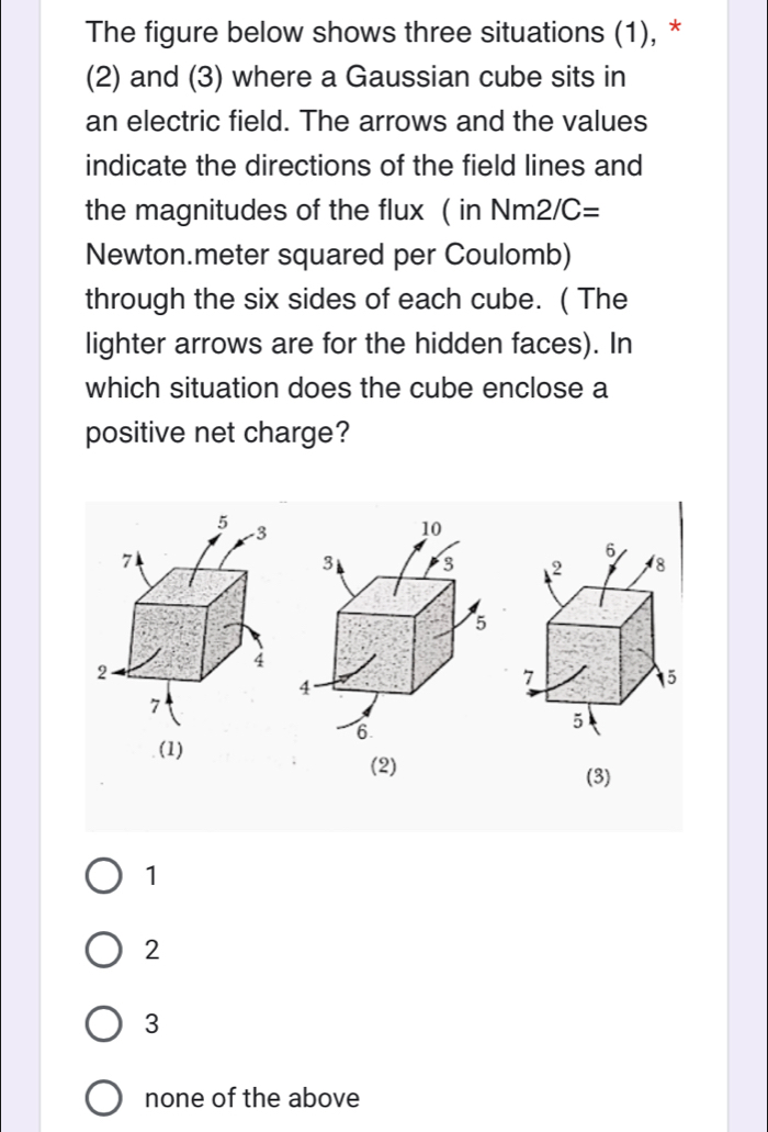 The figure below shows three situations (1), *
(2) and (3) where a Gaussian cube sits in
an electric field. The arrows and the values
indicate the directions of the field lines and
the magnitudes of the flux ( in Nm2/C=
Newton.meter squared per Coulomb)
through the six sides of each cube. ( The
lighter arrows are for the hidden faces). In
which situation does the cube enclose a
positive net charge?

(1)
(2) (3)
1
2
3
none of the above