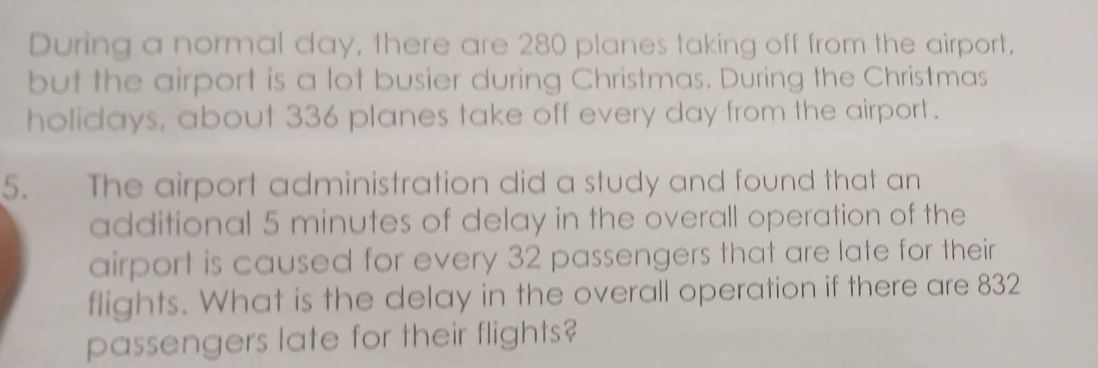 During a normal day, there are 280 planes taking off from the airport, 
but the airport is a lot busier during Christmas. During the Christmas 
holidays, about 336 planes take off every day from the airport . 
5. The airport administration did a study and found that an 
additional 5 minutes of delay in the overall operation of the 
airport is caused for every 32 passengers that are late for their 
flights. What is the delay in the overall operation if there are 832
passengers late for their flights?