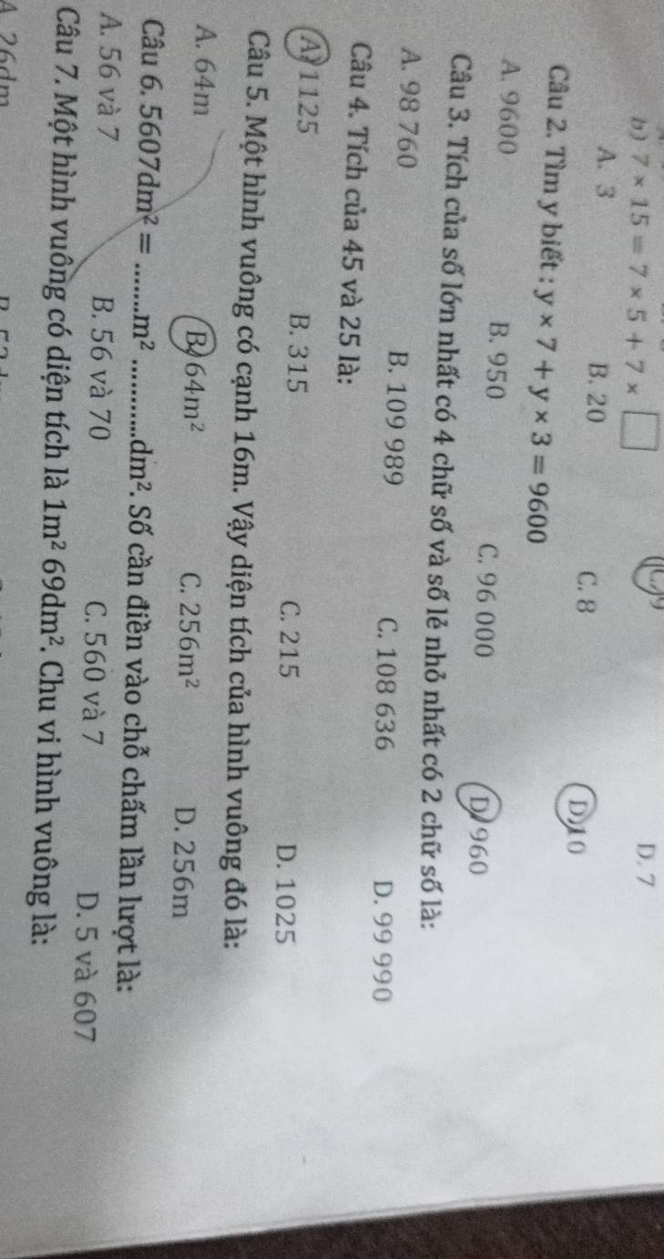 b) 7* 15=7* 5+7* □ D. 7
A. 3 B. 20
C. 8
D10
Câu 2. Tìm y biết : y* 7+y* 3=9600
A. 9600 B. 950 C. 96 000
D 960
Câu 3. Tích của số lớn nhất có 4 chữ số và số lẻ nhỏ nhất có 2 chữ số là:
A. 98 760 B. 109 989
C. 108 636 D. 99 990
Câu 4. Tích của 45 và 25 là:
A 1125 B. 315
C. 215 D. 1025
Câu 5. Một hình vuông có cạnh 16m. Vậy diện tích của hình vuông đó là:
A. 64m B 64m^2 D. 256m
C. 256m^2
Câu 6.5607dm^2= _.m^2 _ dm^2. Số cần điền vào chỗ chấm lần lượt là:
A. 56 và 7 B. 56 và 70 C. 560 và 7 D. 5 và 607
Câu 7. Một hình vuông có diện tích là 1m^269dm^2. Chu vi hình vuông là:
A 26dm