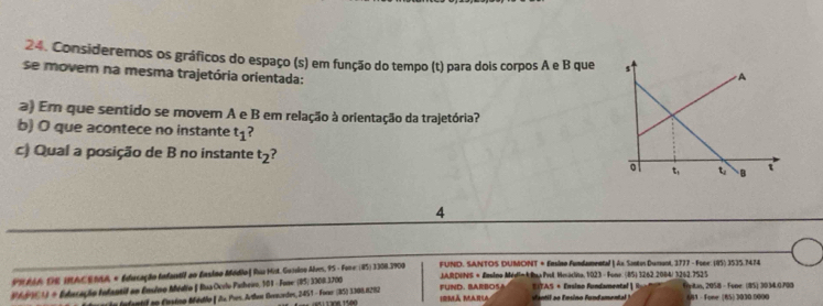 Consideremos os gráficos do espaço (s) em função do tempo (t) para dois corpos A e B que 
se movem na mesma trajetória orientada: 
a) Em que sentido se movem A e B em relação à orientação da trajetória? 
b) O que acontece no instante t_1 ? 
c) Qual a posição de B no instante t_2 ? 
4 
FUND. SANTOS DUMONT + Ensino Fundamental ] Ax Sonton Dununt, 3777 - Fone: (95) 3535.7474
PR AA DE HACENdd + Educação Infantil ao Ensino Módio | Ruu Hist, Guísico Alves, 95 - Fone: (45) 3308.3900 JARQHNS + Emsino MédinkRup Prol Heaclito, 1/023 - Fone. (85) 3262.2084/ 3242.7525
R fd001) + Enlucação Infantif en Enstno Médio f Rua Ocrlo Pashero, 101 - Fone: (B5) 3308.3205) FUND. BARBO5A EITAS + Ensino Fundamental | R ' frritin, 2058 - Fone: (85) 3034.0700 681 - Fone (65) 3030 0000
e a fantif ao Crsino Médio ( da. Pres. Arther Gvscrdes, 2451 - Forer (85) 3308.8282 IMã MARLA vantil ao Emsino Fundamental