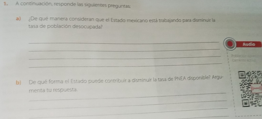 A continuación, responde las siguientes preguntas: 
a) ¿De qué manera consideran que el Estado mexicano está trabajando para disminuir la 
tasa de población desocupada? 
_ 
_ 
Audio 
_ 
_ 
b) De qué forma el Estado puede contribuir a disminuir la tasa de PNEA disponible? Argu- 
_ 
menta tu respuesta. 
_ 
_ 
_