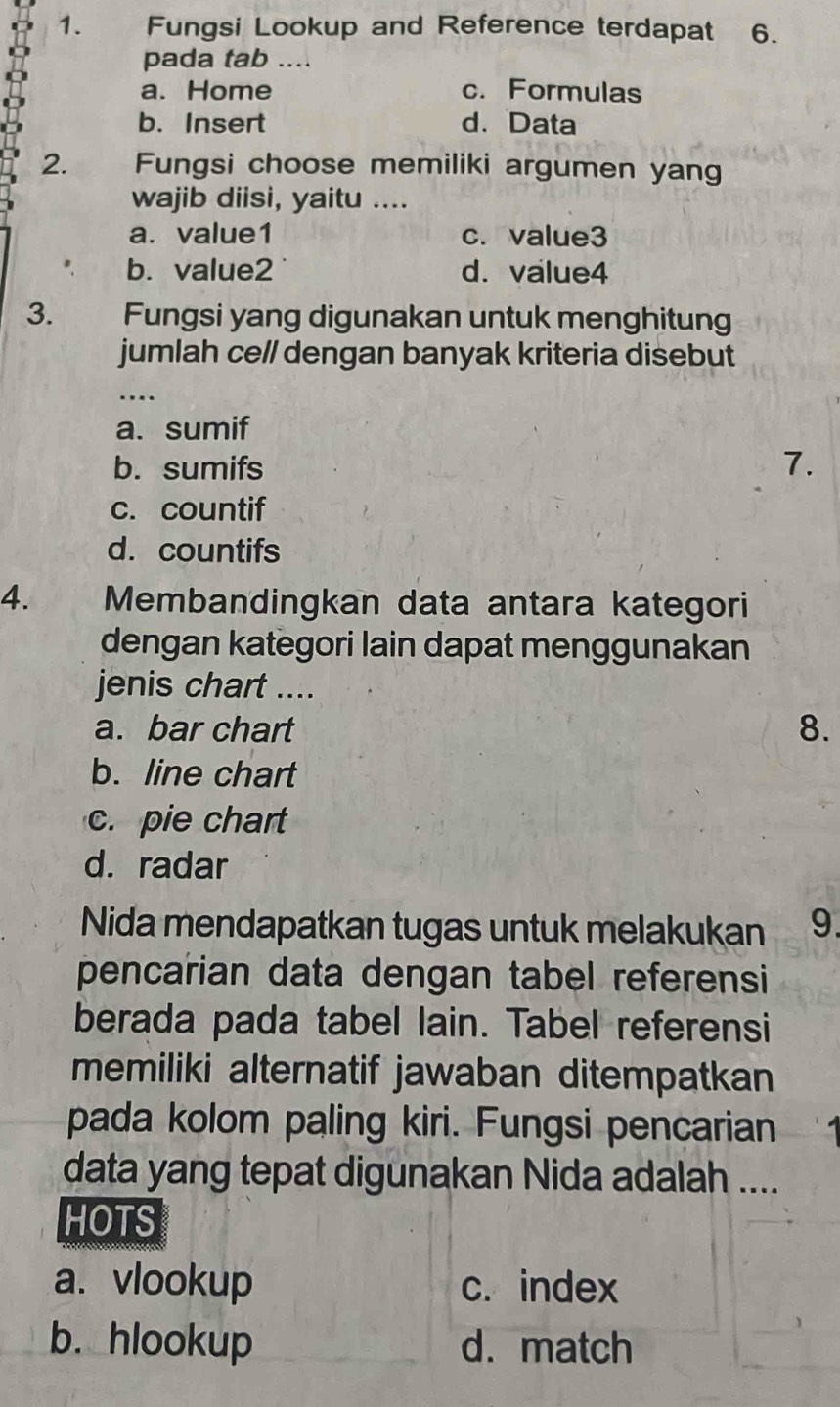 Fungsi Lookup and Reference terdapat 6.
pada tab ....
a. Home c. Formulas
b. Insert d. Data
2. Fungsi choose memiliki argumen yang
wajib diisi, yaitu ....
a. value1 c. value3
b. value2 d. value4
3. Fungsi yang digunakan untuk menghitung
jumlah cell dengan banyak kriteria disebut
a. sumif
b. sumifs 7.
c. countif
d. countifs
4. Membandingkan data antara kategori
dengan kategori lain dapat menggunakan
jenis chart ....
a. bar chart 8.
b. line chart
c. pie chart
d. radar
Nida mendapatkan tugas untuk melakukan 9.
pencarian data dengan tabel referensi
berada pada tabel lain. Tabel referensi
memiliki alternatif jawaban ditempatkan
pada kolom paling kiri. Fungsi pencarian
data yang tepat digunakan Nida adalah ....
HOTS
a. vlookup c. index
b. hlookup d. match