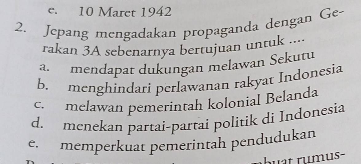 e. 10 Maret 1942
2. Jepang mengadakan propaganda dengan Ge-
rakan 3A sebenarnya bertujuan untuk ....
a. mendapat dukungan melawan Sekutu
b. menghindari perlawanan rakyat Indonesia
c. melawan pemerintah kolonial Belanda
d. menekan partai-partai politik di Indonesia
e. memperkuat pemerintah pendudukan
buat rumus-