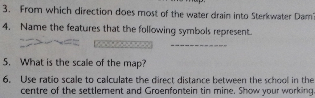 From which direction does most of the water drain into Sterkwater Dam? 
4. Name the features that the following symbols represent. 
5. What is the scale of the map? 
6. Use ratio scale to calculate the direct distance between the school in the 
centre of the settlement and Groenfontein tin mine. Show your working.