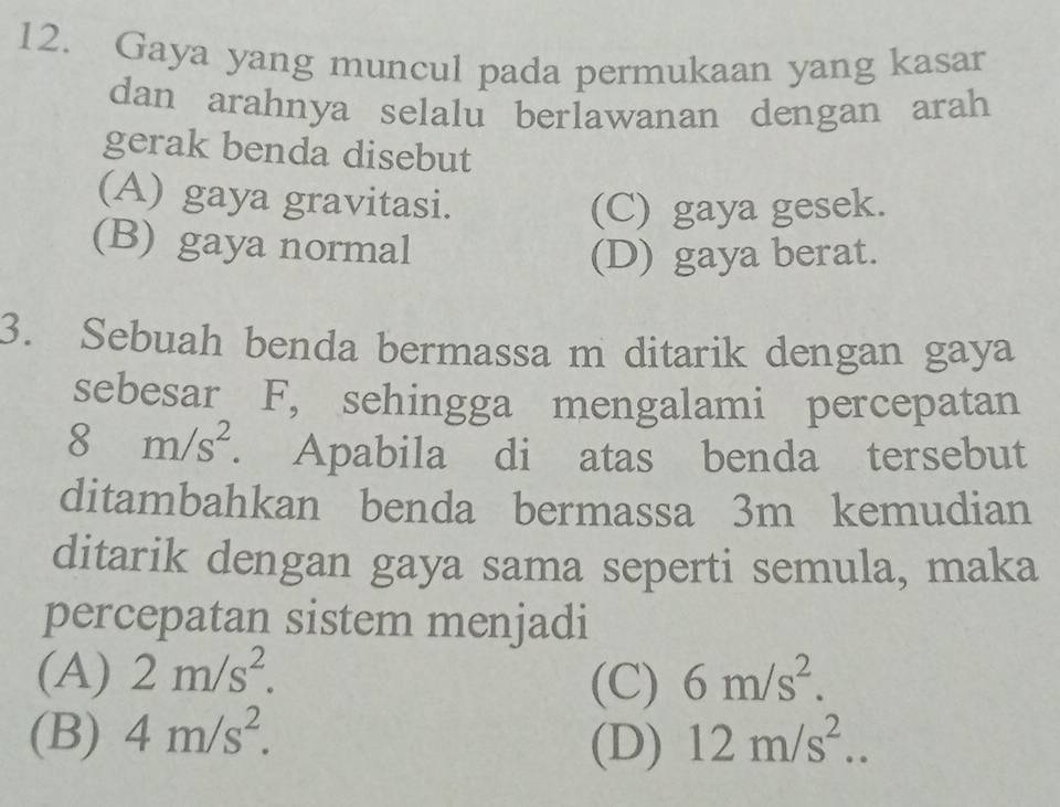 Gaya yang muncul pada permukaan yang kasar
dan arahnya selalu berlawanan dengan arah
gerak benda disebut
(A) gaya gravitasi.
(C) gaya gesek.
(B) gaya normal
(D) gaya berat.
3. Sebuah benda bermassa m ditarik dengan gaya
sebesar F, sehingga mengalami percepatan
8 m/s^2. Apabila di atas benda tersebut
ditambahkan benda bermassa 3m kemudian
ditarik dengan gaya sama seperti semula, maka
percepatan sistem menjadi
(A) 2m/s^2. 6m/s^2. 
(C)
(B) 4m/s^2. 12m/s^2.. 
(D)