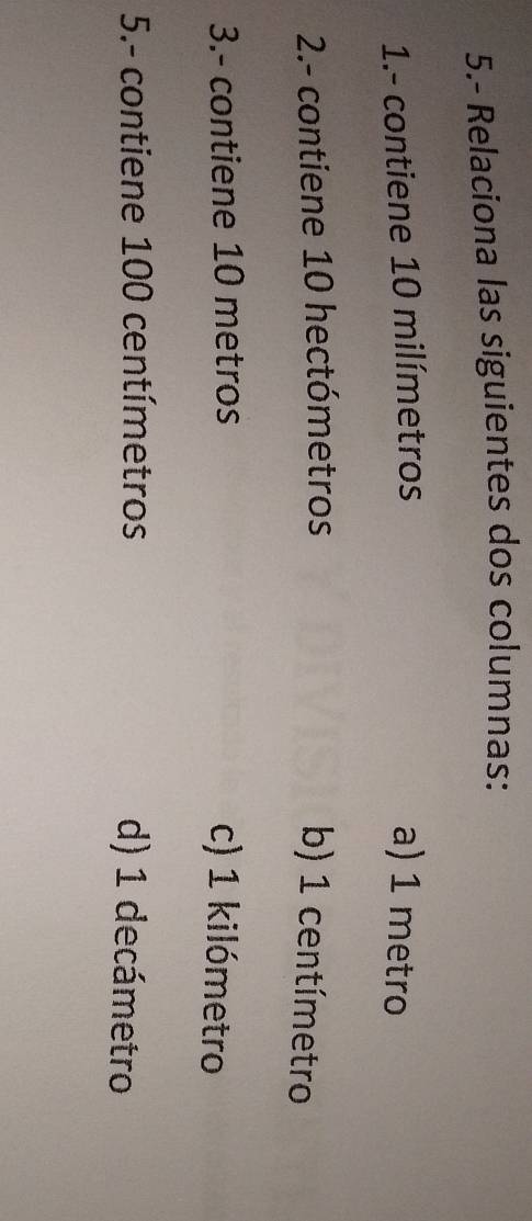 5.- Relaciona las siguientes dos columnas:
1.- contiene 10 milímetros a) 1 metro
2.- contiene 10 hectómetros b) 1 centímetro
3.- contiene 10 metros c) 1 kilómetro
5.- contiene 100 centímetros d) 1 decámetro