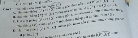 A C. ((SBC):(ABC))=MSA.. 
Câu 10: Phát biểu nào dưới đây là dung? a⊂ (P), b⊂ (Q), a⊥ b, a⊂ (P). a⊥ (_ O).
A. Hai mặt phầng (P) và (Q) vuông góc nhau nều
B. Hai mặt phẳng (P) và (Ω) vuỡng góc nhau nều
C. Hai mặt phẳng (P) và (Q) vuông góc nhau nếu mọi đường thằng nằm trong
mặt phẳng (P) vuông góc với một đường thắng bắt kì nằm trong (Q),
D. Hai mặt phẳng (P) và (Ω) vuông gốc nhau nếu chúng cùng vuông gốc với
mặt phẳng (R).
* rong các phát biểu SAI? ((P):(Q))=90°. 
góc nhau thì