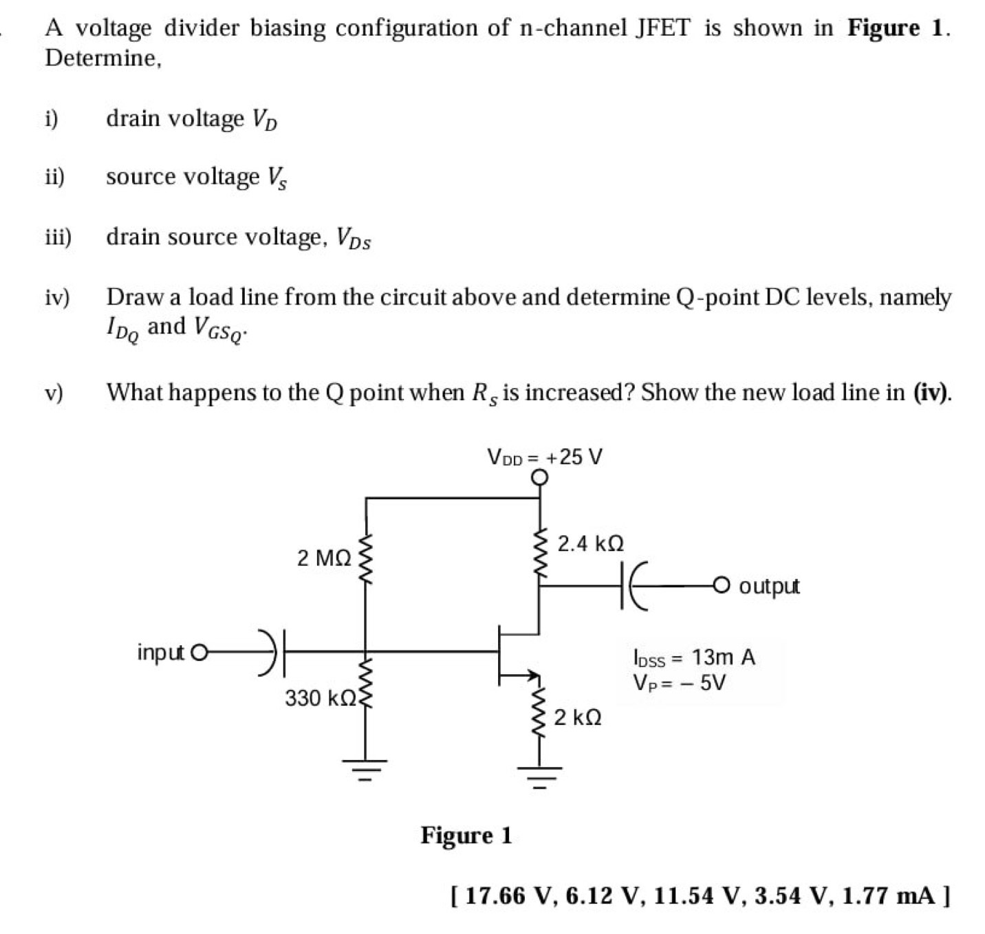 A voltage divider biasing configuration of n-channel JFET is shown in Figure 1.
Determine,
i) drain voltage V_D
ii) source voltage V_s
iii) drain source voltage, V_Ds
iv) Draw a load line from the circuit above and determine Q-point DC levels, namely
I_DQ and V_GSQ.
v) What happens to the Q point when R_s is increased? Show the new load line in (iv).
[ 17.66 V, 6.12 V, 11.54 V, 3.54 V, 1.77 mA ]