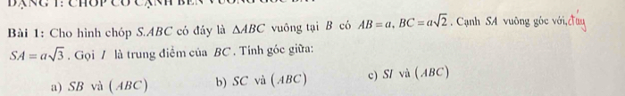 Cho hình chóp S. ABC có đầy là △ ABC vuông tại B có AB=a, BC=asqrt(2). Cạnh SA vuông góc với,đ
SA=asqrt(3). Gọi / là trung điểm của BC. Tính góc giữa:
a) SB và (ABC) b) SC và ( ABC) c) SI và (ABC)