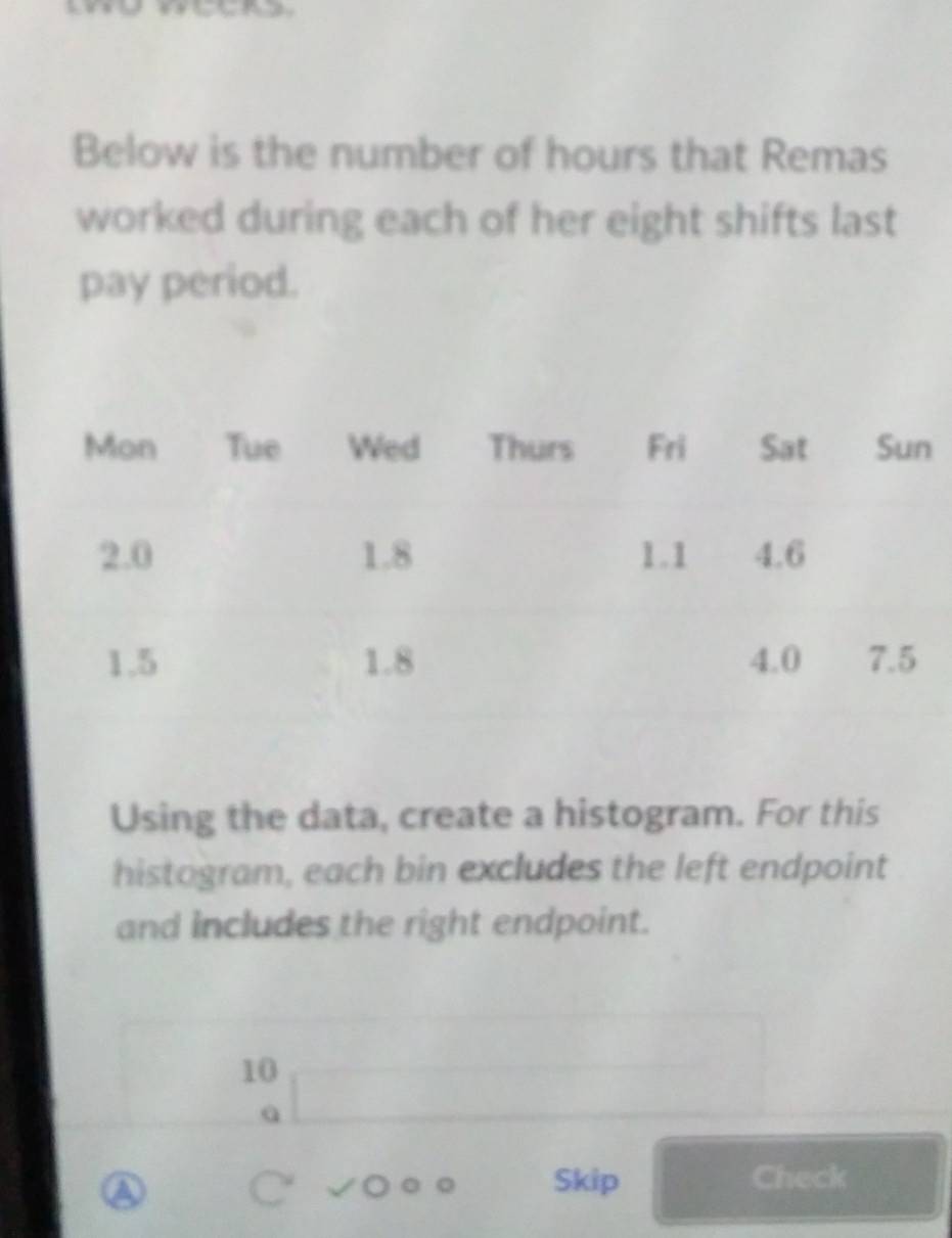 Below is the number of hours that Remas 
worked during each of her eight shifts last 
pay period. 
Using the data, create a histogram. For this 
histogram, each bin excludes the left endpoint 
and includes the right endpoint.
10
A 
Skip Check