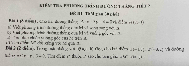 KIẻM tra phương trình đường thảng tIÉt 2 
ĐÈ III- Thời gian 30 phút 
Bài 1 (8 điểm) . Cho hai đường thẳng △ :x+3y-4=0 và điểm M(2;-1)
a) Viết phương trình đường thẳng qua M và song song với Δ. 
b) Viết phương trình đường thắng qua M và vuông góc với Δ. 
c) Tìm hình chiều vuông góc của M trên Δ. 
d) Tìm điểm M' đối xứng với M qua Δ. 
Bài 2 (2 điểm). Trong mặt phẳng với hệ tọa độ Oxy, cho hai điểm A(-1;2), B(-3;2) và đường 
thắng d = 2x-y+3=0. Tìm điểm C thuộc ư sao cho tam giác ABC cân tại C.