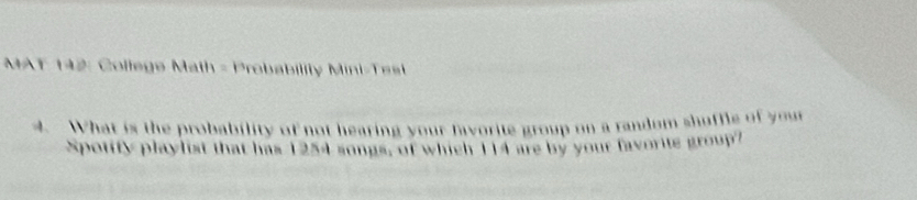 MAT 142: College Math - Probabillty Mini Te st 
4. What is the probability of not hearing your favorite group on a random shuffle of your 
Spotify playlist that has 1254 songs, of which 114 are by your favorite group?
