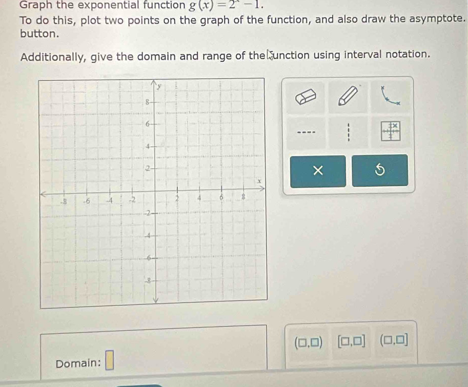 Graph the exponential function g(x)=2^x-1. 
To do this, plot two points on the graph of the function, and also draw the asymptote. 
button. 
Additionally, give the domain and range of the unction using interval notation. 
.--- . 
×
(□ ,□ ) [□ ,□ ] (□ ,□ ]
Domain: □