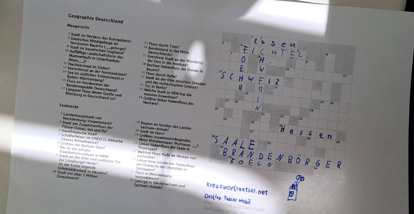 Geographie Deutschland
Waagerecht
1 Stadt im Herzens des Ruhrgebiets? 23 Fluss durch Trier?
4 Deutsches Mittelgebirge im 26 Bundesland in der Mitte
Nordosten Bayerns (___gebirge)?
§ Stadt im bayerischen Vogtland? Deutschlands?
10 Auffällige Landschaftsform des 27 Kreisfreie Stadt an der Mündung
(Main
der Ems in die Nordsee?
Mainverlaufs in Unterfranken 28 Rechter Nebenfluss der Donau in
12 Nachbarstaat im Süden?
Bayern?
13 Marschinsel an der Nordseeküste? 30 Fluss durch Halle?
14 See im südlichen Schwarzwald in 31 Stadt an der Elbe zwischen Dresden
Baden-Württemberg? 32 Tor in Berlin?
und der tschechischen Grenze?
15 Fluss im Nordwesten der 33 Welche Stadt in NRW hat die
Bundesrepublik Deutschland? meisten Einwohner?
17 Längster Fluss desen Quelle und 34 Größter linker Nebenfluss des
Mündung in Deutschland ist? Neckars?
Senkrecht
2 Landeshauptstadt von 18 Region im Norden des Landes
Mecklenburg-Vorpommern? Sachsen-Anhalt?
3 Stadt am Zusammenfluss der 19 Stadt im Harz?
Flüsse Donau, Inn und Ilz? 20 Größtes zusammenhängendes
4 Nordfriesische Insel? Moor Mitteleuropas: Murnauer
5 Schieferfelsen im UNESCO-Welterbe 21 Linker Nebenfluss der Saale in
Oberes Mittelrheintal? Thüringen?
___?
Wo ist das private
6 Größter der Berliner Seen? 2² Welcher Fluss fließt im Westen von
Karlsruhe?
Eisenbahnmusehum in NRW? 24 Linker bzw. nördlicher Nebenfluss
*  Stadt an der Aller und südliches Tor der Donau in der Oberpfalz in
zur Lüneburger Heide? Ostbayern?
¹¹ An der Fulda liegende 25 Fluss in Mecklenburg-
Universitätsstadt in Hessens? Vorpommern?
16 Stadt mit über 1 Million 29 Gebirge in Niedersachsen und kreuzwo
Einwohnern? Sachsen-Anhalt?
Desktop Tablet Mobil
Weitere Rätsel und Downloads
Auflosung online