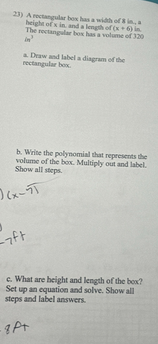 A rectangular box has a width of 8 in., a 
height of x in. and a length of (x+6) in. 
The rectangular box has a volume of 320
in^3
a. Draw and label a diagram of the 
rectangular box. 
b. Write the polynomial that represents the 
volume of the box. Multiply out and label. 
Show all steps. 
c. What are height and length of the box? 
Set up an equation and solve. Show all 
steps and label answers.