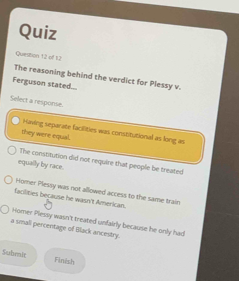 Quiz
Question 12 of 12
The reasoning behind the verdict for Plessy v.
Ferguson stated...
Select a response.
Having separate facilities was constitutional as long as
they were equal.
The constitution did not require that people be treated
equally by race.
Homer Plessy was not allowed access to the same train
facilities because he wasn't American.
Homer Plessy wasn't treated unfairly because he only had
a small percentage of Black ancestry.
Submit Finish