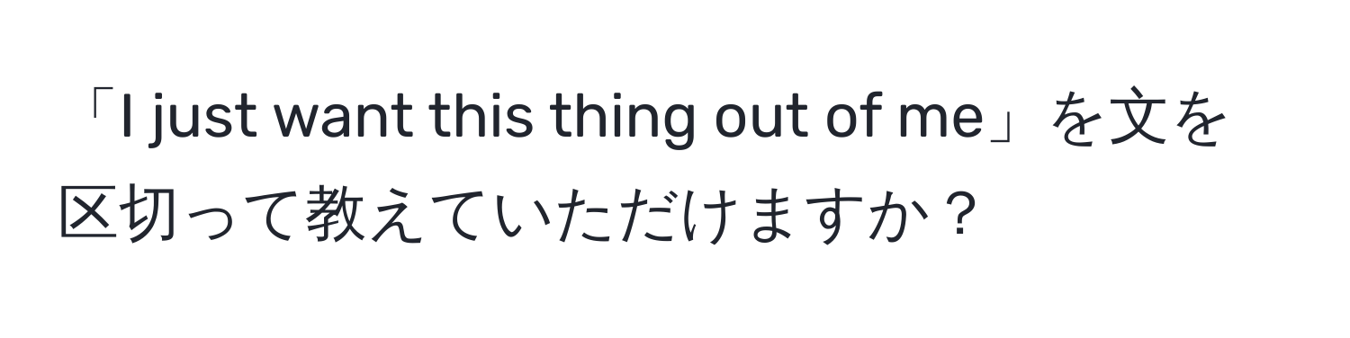 「I just want this thing out of me」を文を区切って教えていただけますか？