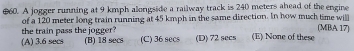 €60. A jogger running at 9 kmph alongside a railway track is 240 meters ahead of the engine
of a 120 meter long train running at 45 kmph in the same direction. In how much time wit
the train pass the jogger? (MBA 17)
(A) 3.6 secs (B) 18 secs (C) 36 secs (D) 72 secs (E) None of thes