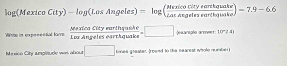 log (MexicoCity)-log (LosAngeles)=log ( MexicoCityearthquake/LosAngelesearthquake )=7.9-6.6
Write in exponential form  MexicoCityearthquake/LosAngelesearthquake =□ (exa npleanswer. 10^(wedge)2.4)
Mexico City amplitude was about □ times greater. (round to the nearest whole number)