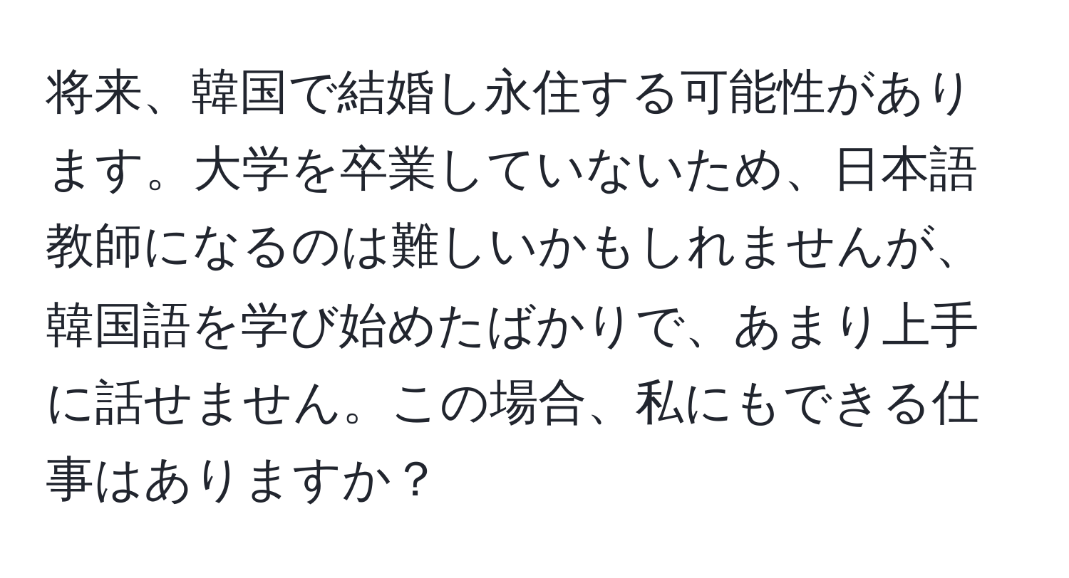 将来、韓国で結婚し永住する可能性があります。大学を卒業していないため、日本語教師になるのは難しいかもしれませんが、韓国語を学び始めたばかりで、あまり上手に話せません。この場合、私にもできる仕事はありますか？