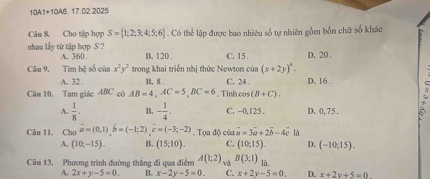 10A1+10A6. . 17.02.2025
Câu 8. Cho tập hợp S= 1;2;3;4;5;6. Có thể lập được bao nhiêu số tự nhiên gồm bốn chữ số khác
nhau lấy từ tập hợp S ?
A. 360. B. 120. C. 15. D. 20.
Câu 9. Tìm hệ số ciax^2y^2 trong khai triển nhị thức Newton của (x+2y)^4.
A. 32. B. 8. C. 24. D. 16.
Câu 10. Tam giác ABC có AB=4, AC=5, BC=6. Tính cos (B+C). 
+
B.
A.  1/8 . - 1/4 . C. -0,125. D. 0, 75.
Câu 11. Cho vector a=(0,1)vector b=(-1;2)c=(-3;-2). Tọa độ của vector u=3vector a+2vector b-4vector c là
A. (10;-15). B. (15;10). C. (10;15). D. (-10;15). 
Câu 13. Phương trình đường thẳng đi qua điểm A(1;2) và B(3;1) là.
A. 2x+y-5=0. B. x-2y-5=0 C. x+2y-5=0. D. x+2y+5=0