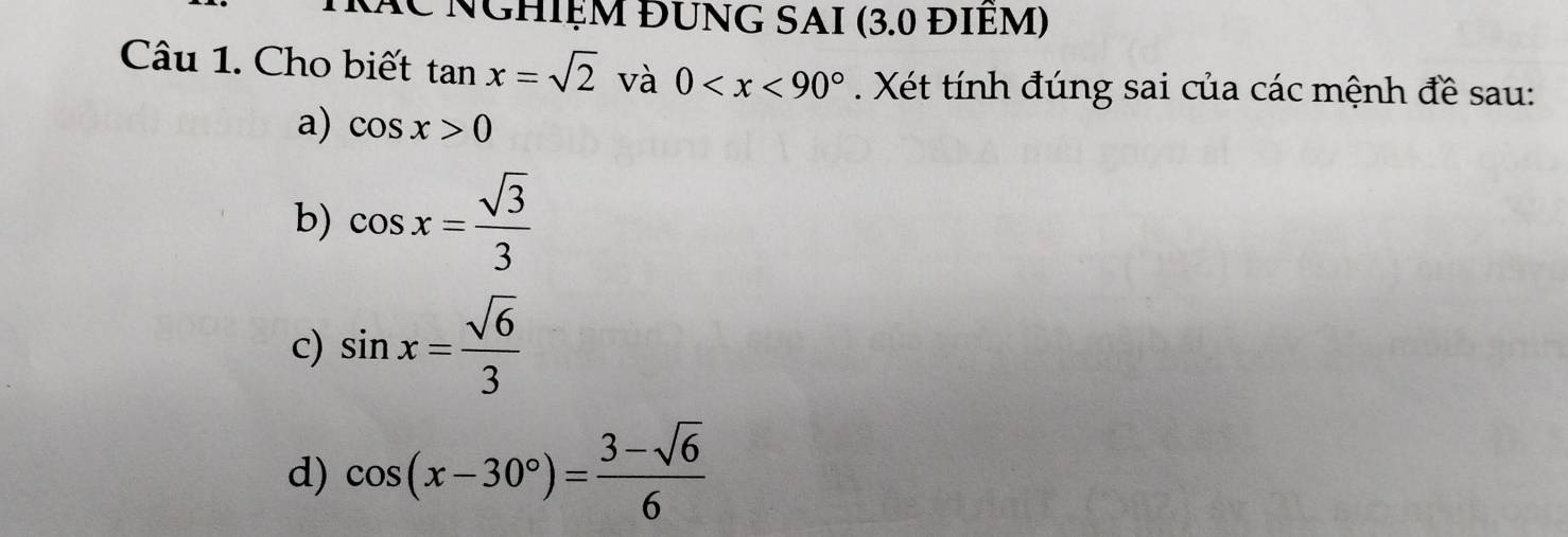 Kác Nghiệm ĐƯnG SAI (3.0 ĐIềM) 
Câu 1. Cho biết tan x=sqrt(2) và 0 . Xét tính đúng sai của các mệnh đề sau: 
a) cos x>0
b) cos x= sqrt(3)/3 
c) sin x= sqrt(6)/3 
d) cos (x-30°)= (3-sqrt(6))/6 