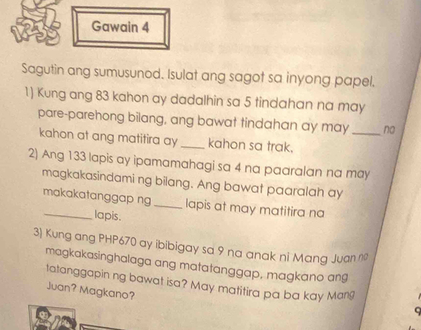 Gawain 4 
Sagutin ang sumusunod. Isulat ang sagot sa inyong papel. 
1) Kung ang 83 kahon ay dadalhin sa 5 tindahan na may 
pare-parehong bilang, ang bawat tindahan ay may _no 
kahon at ang matitira ay_ kahon sa trak. 
2) Ang 133 lapis ay ipamamahagi sa 4 na paaralan na may 
magkakasindami ng bilang. Ang bawat paaralah ay 
_makakatanggap ng_ lapis at may matitira na 
lapis. 
3) Kung ang PHP670 ay ibibigay sa 9 na anak ni Mang Juan nº 
magkakasinghalaga ang matatanggap, magkano an9 
tatanggapin ng bawat isa? May matitira pa ba kay Mang 
Juan? Magkano? 
a