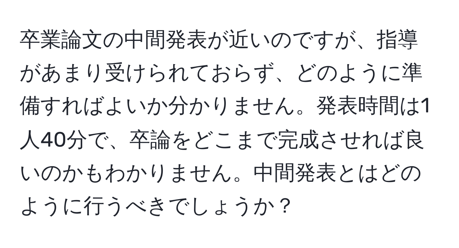 卒業論文の中間発表が近いのですが、指導があまり受けられておらず、どのように準備すればよいか分かりません。発表時間は1人40分で、卒論をどこまで完成させれば良いのかもわかりません。中間発表とはどのように行うべきでしょうか？