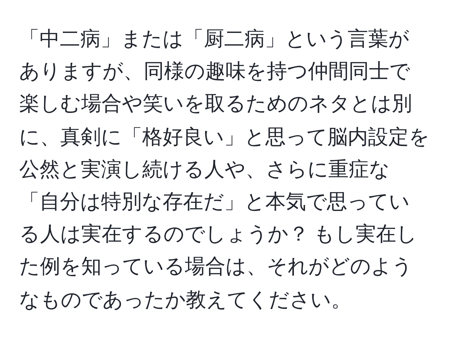 「中二病」または「厨二病」という言葉がありますが、同様の趣味を持つ仲間同士で楽しむ場合や笑いを取るためのネタとは別に、真剣に「格好良い」と思って脳内設定を公然と実演し続ける人や、さらに重症な「自分は特別な存在だ」と本気で思っている人は実在するのでしょうか？ もし実在した例を知っている場合は、それがどのようなものであったか教えてください。