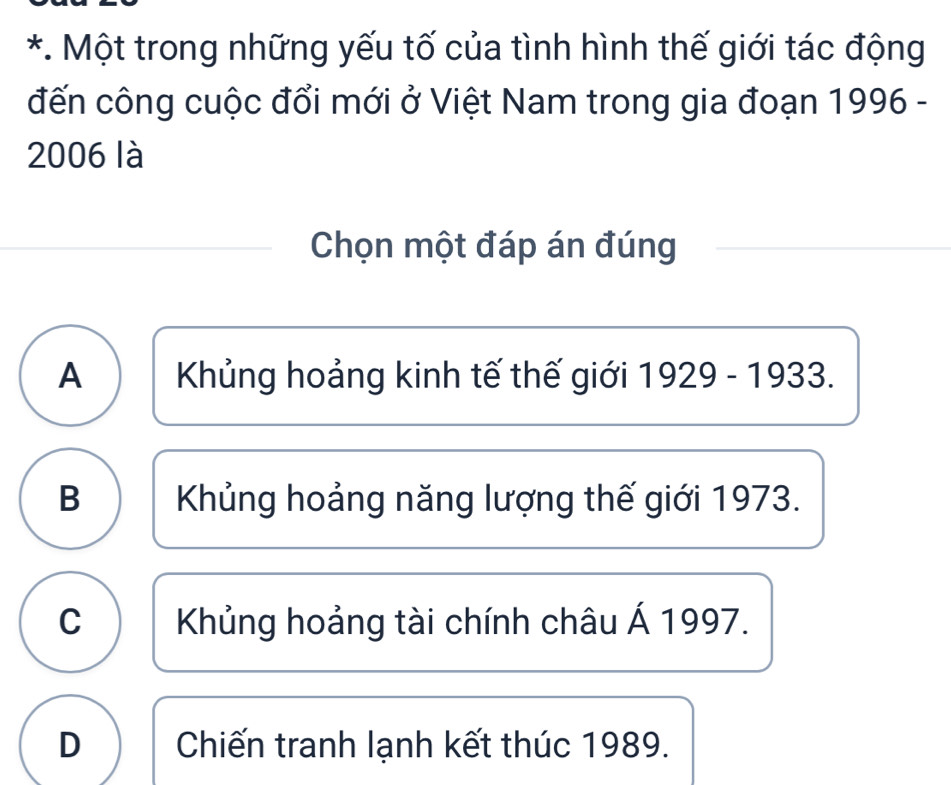 Một trong những yếu tố của tình hình thế giới tác động
đến công cuộc đổi mới ở Việt Nam trong gia đoạn 1996 -
2006 là
Chọn một đáp án đúng
A Khủng hoảng kinh tế thế giới 1929-1933.
B Khủng hoảng năng lượng thế giới 1973.
C Khủng hoảng tài chính châu Á 1997.
D Chiến tranh lạnh kết thúc 1989.