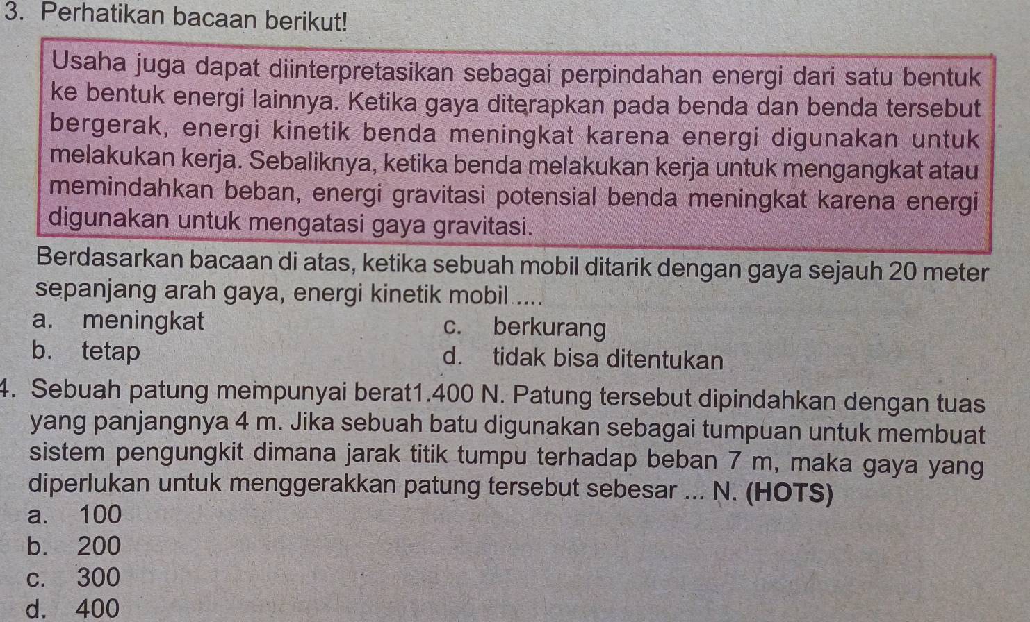 Perhatikan bacaan berikut!
Usaha juga dapat diinterpretasikan sebagai perpindahan energi dari satu bentuk
ke bentuk energi lainnya. Ketika gaya diterapkan pada benda dan benda tersebut
bergerak, energi kinetik benda meningkat karena energi digunakan untuk
melakukan kerja. Sebaliknya, ketika benda melakukan kerja untuk mengangkat atau
memindahkan beban, energi gravitasi potensial benda meningkat karena energi
digunakan untuk mengatasi gaya gravitasi.
Berdasarkan bacaan di atas, ketika sebuah mobil ditarik dengan gaya sejauh 20 meter
sepanjang arah gaya, energi kinetik mobil.....
a. meningkat c. berkurang
b. tetap d. tidak bisa ditentukan
4. Sebuah patung mempunyai berat1. 400 N. Patung tersebut dipindahkan dengan tuas
yang panjangnya 4 m. Jika sebuah batu digunakan sebagai tumpuan untuk membuat
sistem pengungkit dimana jarak titik tumpu terhadap beban 7 m, maka gaya yang
diperlukan untuk menggerakkan patung tersebut sebesar ... N. (HOTS)
a. 100
b. 200
c. 300
d. 400