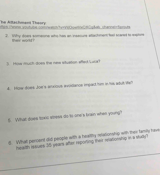 he Attachment Theory: 
https://www.youtube.com/watch ?v= WjOowWxOXCg&ab channel=Sprouts 
2. Why does someone who has an insecure attachment feel scared to explore 
their world? 
3. How much does the new situation affect Luca? 
4. How does Joe's anxious avoidance impact him in his adult life? 
5. What does toxic stress do to one's brain when young? 
6. What percent did people with a healthy relationship with their family have 
health issues 35 years after reporting their relationship in a study?