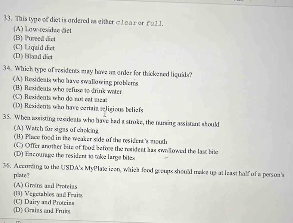 This type of diet is ordered as either c1ear or fu11.
(A) Low-residue diet
(B) Pureed diet
(C) Liquid diet
(D) Bland diet
34. Which type of residents may have an order for thickened liquids?
(A) Residents who have swallowing problems
(B) Residents who refuse to drink water
(C) Residents who do not eat meat
(D) Residents who have certain religious beliefs
35. When assisting residents who have had a stroke, the nursing assistant should
(A) Watch for signs of choking
(B) Place food in the weaker side of the resident’s mouth
(C) Offer another bite of food before the resident has swallowed the last bite
(D) Encourage the resident to take large bites
36. According to the USDA's MyPlate icon, which food groups should make up at least half of a person's
plate?
(A) Grains and Proteins
(B) Vegetables and Fruits
(C) Dairy and Proteins
(D) Grains and Fruits