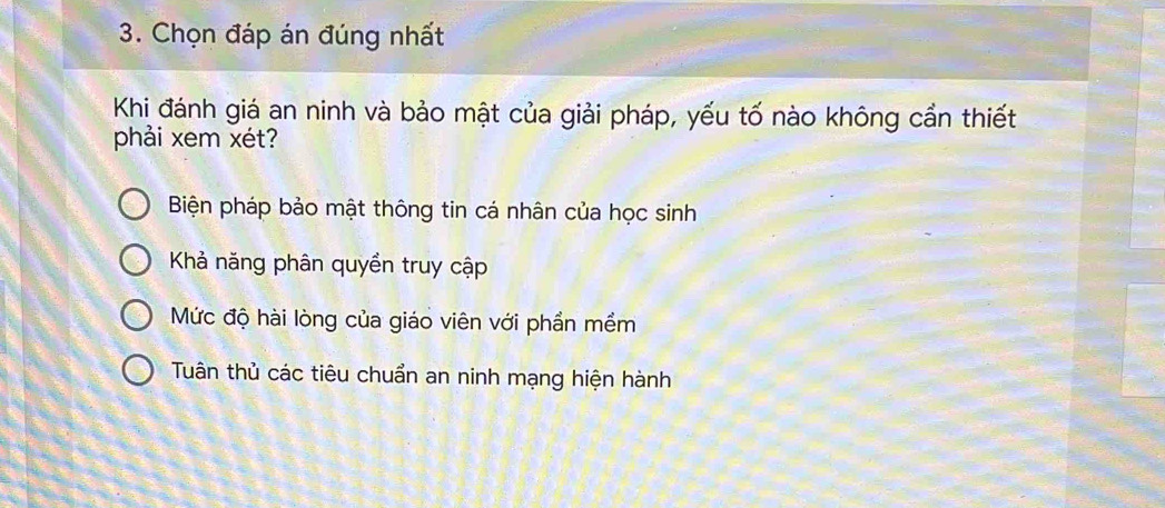 Chọn đáp án đúng nhất
Khi đánh giá an ninh và bảo mật của giải pháp, yếu tố nào không cần thiết
phải xem xét?
Biện pháp bảo mật thông tin cá nhân của học sinh
Khả năng phân quyền truy cập
Mức độ hài lòng của giáo viên với phần mềm
Tuân thủ các tiêu chuẩn an ninh mạng hiện hành