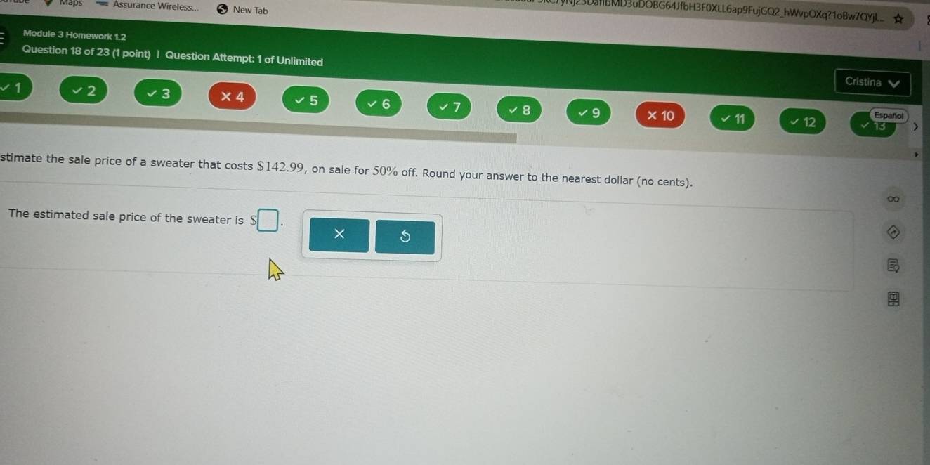 Assurance Wireless... New Tab 
3DaIbMD3uDOBG64JfbH3F0XLL6ap9FujGQ2_hWvpOXq?1oBw7QYjL.. 
Module 3 Homework 1.2 
Question 18 of 23 (1 point) | Question Attempt: 1 of Unlimited 
Cristina
1 2 3 × 4 5 6 7 8 9 × 10 11
12 Español 
13 > 
stimate the sale price of a sweater that costs $142.99, on sale for 50% off. Round your answer to the nearest dollar (no cents). 
∞ 
The estimated sale price of the sweater is s□ . × 5