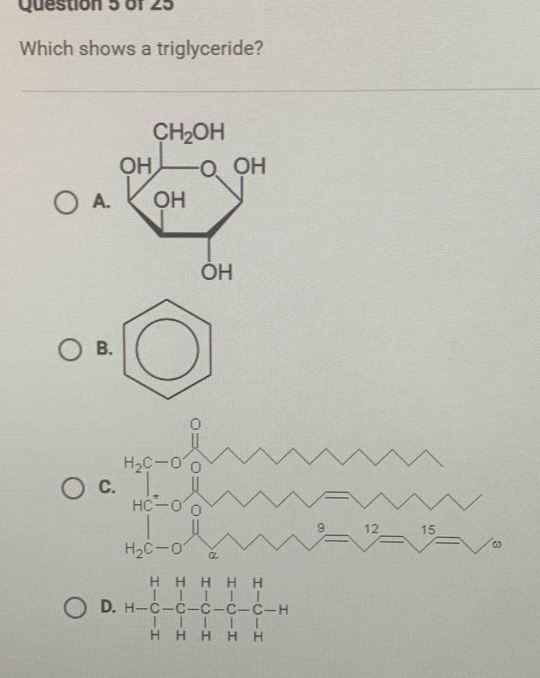 Which shows a triglyceride?
A
OH
B
0
H_2C-O'_O
C.
beginarrayr HC-O |□ endarray
|
9 12 15
ω
H_2C-O α
D. H-beginarrayr HHHHH C-C-C-C-C-C-H HHHHendarray