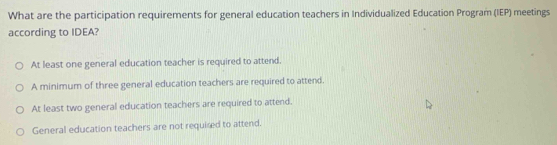 What are the participation requirements for general education teachers in Individualized Education Program (IEP) meetings
according to IDEA?
At least one general education teacher is required to attend.
A minimum of three general education teachers are required to attend.
At least two general education teachers are required to attend.
General education teachers are not required to attend.