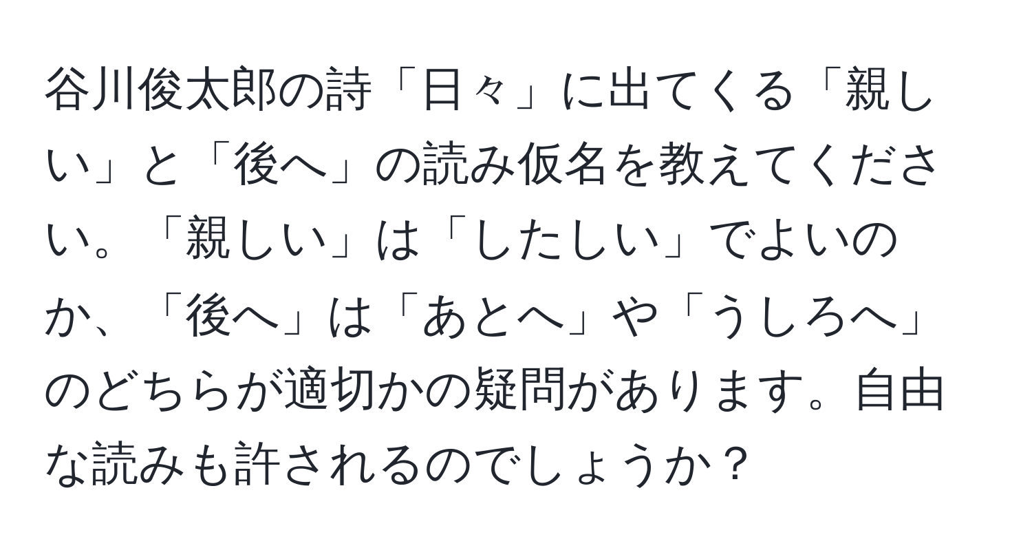 谷川俊太郎の詩「日々」に出てくる「親しい」と「後へ」の読み仮名を教えてください。「親しい」は「したしい」でよいのか、「後へ」は「あとへ」や「うしろへ」のどちらが適切かの疑問があります。自由な読みも許されるのでしょうか？