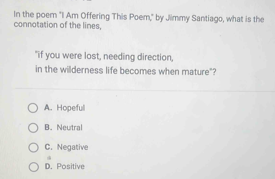 In the poem "I Am Offering This Poem," by Jimmy Santiago, what is the
connotation of the lines,
"if you were lost, needing direction,
in the wilderness life becomes when mature"?
A. Hopeful
B. Neutral
C. Negative

D. Positive