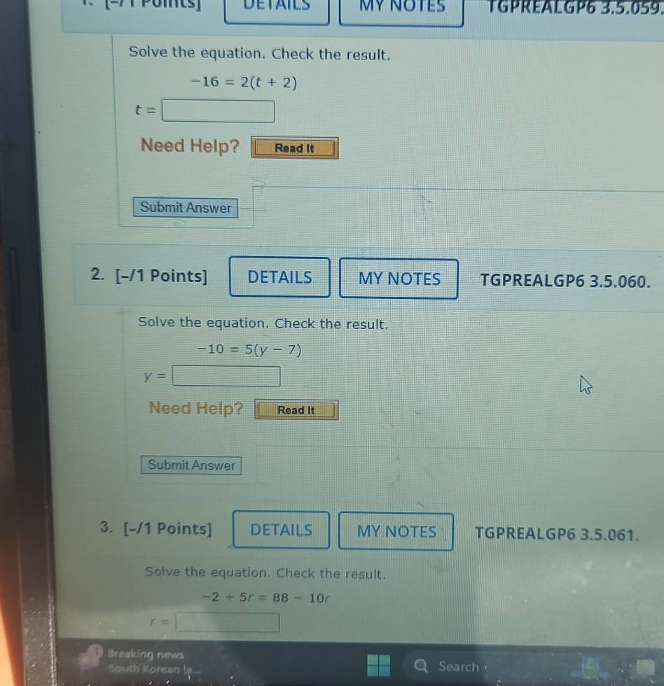 Poits] DETAILS MY NOTES TGPREALGP6 3.5.059. 
Solve the equation. Check the result.
-16=2(t+2)
t=| □ 
Need Help? Read It 
Submit Answer 
2. [-/1 Points] DETAILS MY NOTES TGPREALGP6 3.5.060. 
Solve the equation. Check the result.
-10=5(y-7)
y=
1/ 
Need Help? Read It 
Submit Answer 
3. [-/1 Points] DETAILS MY NOTES TGPREALGP6 3.5.061. 
Solve the equation. Check the result.
-2+5r=88-10r
r=□
Breaking news 
South Korean la Search