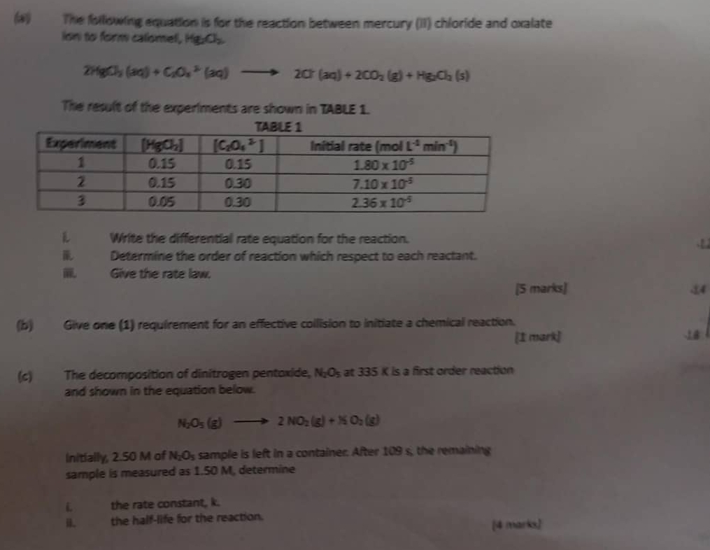 (#) The following equation is for the reaction between mercury (II) chloride and oxalate
ion to form calomel, Hg_2O_2
2HgCl_3(aq)+C_2O_4^(3(aq)to 2Cr(aq)+2CO_2)(g)+Hg_2O_4(s)
The result of the experiments are shown in TABLE 1.
L Write the differential rate equation for the reaction. .t 
Determine the order of reaction which respect to each reactant.
Give the rate law.
[5 marks] 44
(b) Give one (1) requirement for an effective collision to initiate a chemical reaction.
[1 mark] 18
(c) The decomposition of dinitragen pentoxide, N_2O_5 at 335 K is a first order reaction
and shown in the equation below.
N_2O_5(g)to 2NO_2(g)+N_2O_2(g)
Initially, 2.50 M of N_2O_5 sample is left in a container. After 109 s, the remaining
sample is measured as 1.50 M, determine
i the rate constant, k.
i. the half-life for the reaction.
[4 marks]