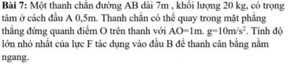 Một thanh chắn đường AB dài 7m , khổi lượng 20 kg, có trọng 
tâm ở cách đầu A 0,5m. Thanh chắn có thể quay trong mặt phăng 
thắng đứng quanh điểm O trên thanh với AO=1m. g=10m/s^2. Tính độ 
lớn nhỏ nhất của lực F tác dụng vào đầu B để thanh cân bằng nằm 
ngang.