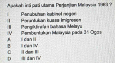 Apakah inti pati utama Perjanjian Malaysia 1963 ?
Penubuhan kabinet negeri
Ⅱ Peruntukan kuasa imigresen
III Pengiktirafan bahasa Melayu
IV Pembentukan Malaysia pada 31 Ogos
A I dan II
B I dan IV
C Il dan III
D III dan IV