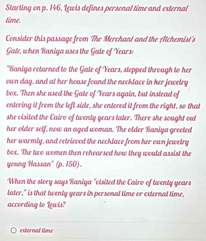 Starting on p. 146, Lewis defines personal time and external 
time. 
Consider this passage from The Merchant and the Alchemist's 
Gate, when Raniya uses the Gate of Years : 
"Raniya returned to the Gate of Years, stepped through to her 
own day, and at her house found the necklace in her jewelry 
box. Then she used the Gate of Years again, but instead of 
entering it from the left side, she entered it from the right, so that 
she visited the Cairo of twenty years later. There she sought out 
her older self, now an aged woman. The older Raniya greeted 
her warmly, and retrieved the necklace from her own jewelry 
box. The two women then rehearsed how they would assist the 
young Hassan" (p. 150). 
When the story says Raniya "visited the Cairo of twenty years
later," is that twenty years in personal time or external time, 
according to Lewis? 
external time