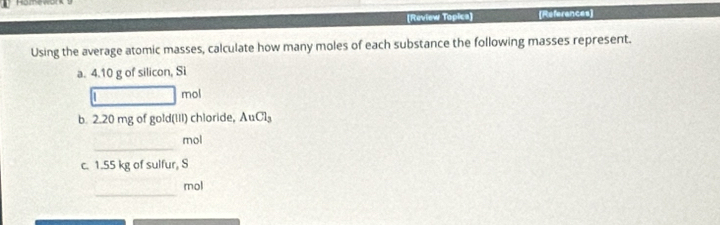 (Review Topica) [References] 
Using the average atomic masses, calculate how many moles of each substance the following masses represent. 
a. 4.10 g of silicon, Si 
1 r no 
b. 2.20 mg of gold(III) chloride, AuCl_3
_ 
mol 
c. 1.55 kg of sulfur, S 
_ 
mol