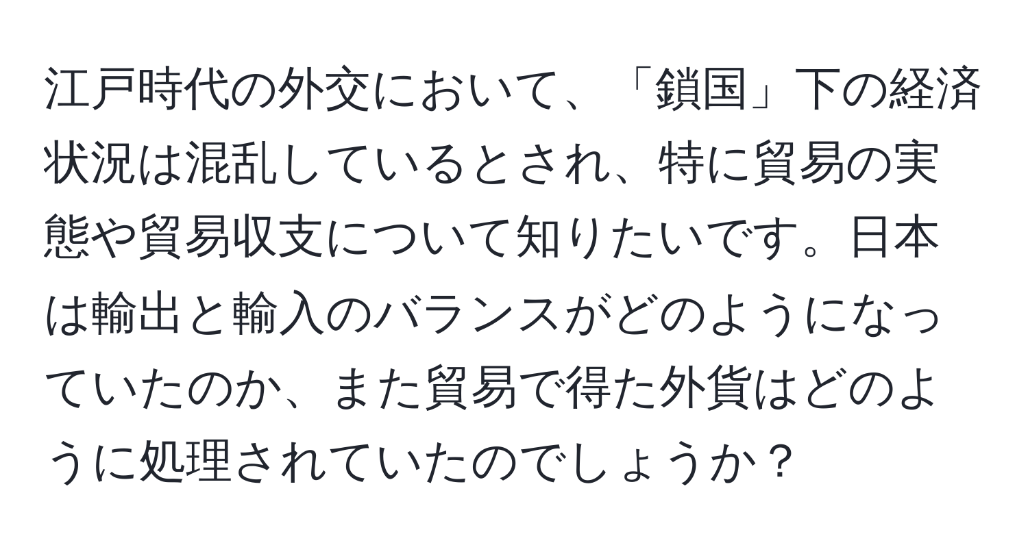 江戸時代の外交において、「鎖国」下の経済状況は混乱しているとされ、特に貿易の実態や貿易収支について知りたいです。日本は輸出と輸入のバランスがどのようになっていたのか、また貿易で得た外貨はどのように処理されていたのでしょうか？