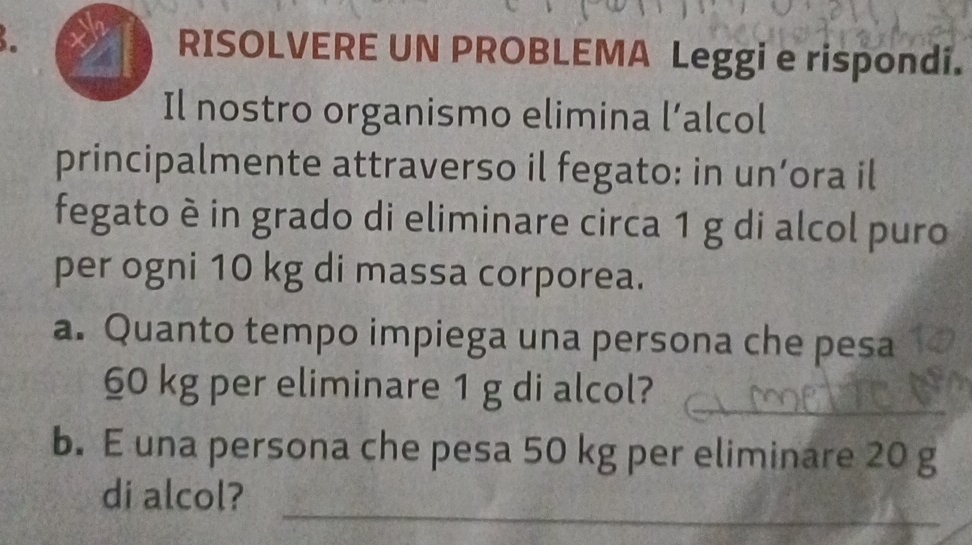 RISOLVERE UN PROBLEMA Leggi e rispondi. 
Il nostro organismo elimina l’alcol 
principalmente attraverso il fegato: in un’ora il 
fegato è in grado di eliminare circa 1 g di alcol puro 
per ogni 10 kg di massa corporea. 
a. Quanto tempo impiega una persona che pesa 
_
60 kg per eliminare 1 g di alcol? 
b. E una persona che pesa 50 kg per eliminare 20 g
_ 
di alcol?