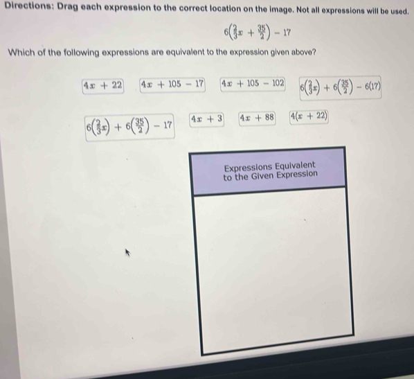 Directions: Drag each expression to the correct location on the image. Not all expressions will be used.
6( 2/3 x+ 35/2 )-17
Which of the following expressions are equivalent to the expression given above?
4x+22 4x+105-17 4x+105-102 6( 2/3 x)+6( 35/2 )-6(17)
6( 2/3 x)+6( 35/2 )-17 4x+3 4x+88 4(x+22)