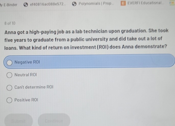 ly E-Binder ⑤ef40816ac088e572 ⑤ Polynomials | Prop... EVERFI Educational
8 of 10
Anna got a high-paying job as a lab technician upon graduation. She took
five years to graduate from a public university and did take out a lot of
loans. What kind of return on investment (ROI) does Anna demonstrate?
Negative ROI
Neutral ROI
Can't determine ROI
Positive ROI
Submit Continue